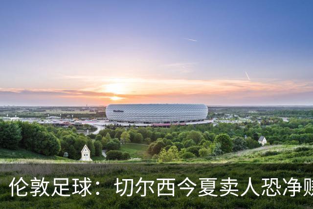 伦敦足球：切尔西今夏卖人恐净赚超2.5亿镑，甚至能实现盈利