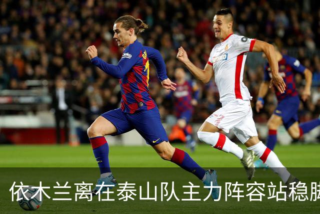 依木兰离在泰山队主力阵容站稳脚跟！就差一个进球了？引发热议
