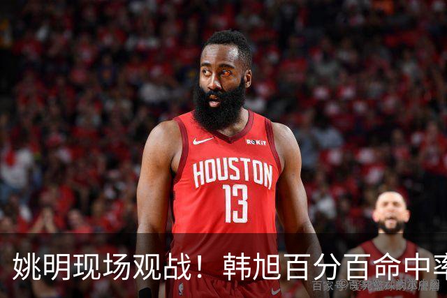姚明现场观战！韩旭百分百命中率 盖帽得分盘活自由人内线