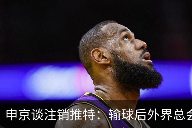 申京谈注销推特：输球后外界总会找人背锅 网络环境太可怕了