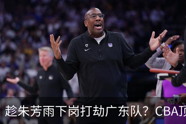 趁朱芳雨下岗打劫广东队？CBA顶级控卫确定下家，曾被点名要人！