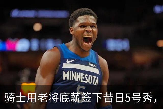 骑士用老将底薪签下昔日5号秀，这是他们今夏的第一笔引援？